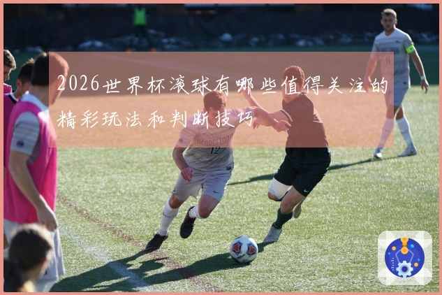 2026世界杯滚球有哪些值得关注的精彩玩法和判断技巧
