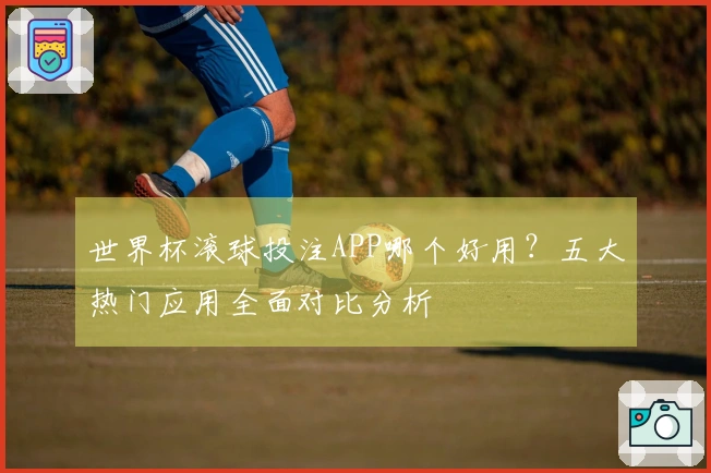 世界杯滚球投注APP哪个好用？五大热门应用全面对比分析