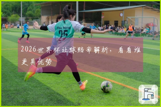 2026世界杯让球赔率解析，看看谁更具优势