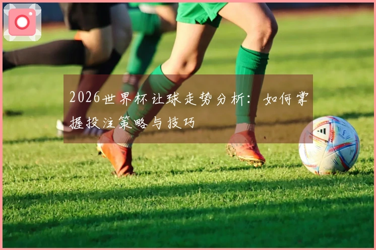 2026世界杯让球走势分析：如何掌握投注策略与技巧