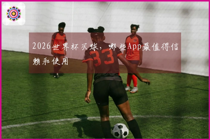 2026世界杯买球，哪些App最值得信赖和使用